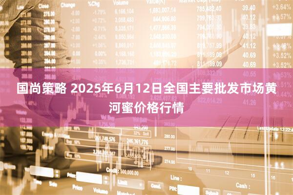 国尚策略 2025年6月12日全国主要批发市场黄河蜜价格行情