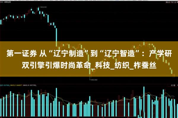 第一证券 从“辽宁制造”到“辽宁智造”：产学研双引擎引爆时尚革命_科技_纺织_柞蚕丝