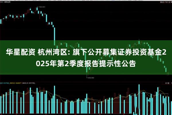 华星配资 杭州湾区: 旗下公开募集证券投资基金2025年第2季度报告提示性公告