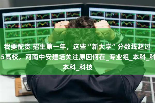 我要配资 招生第一年，这些“新大学”分数线超过985高校，河南中安建培关注原因何在_专业组_本科_科技