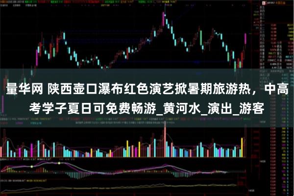 量华网 陕西壶口瀑布红色演艺掀暑期旅游热，中高考学子夏日可免费畅游_黄河水_演出_游客