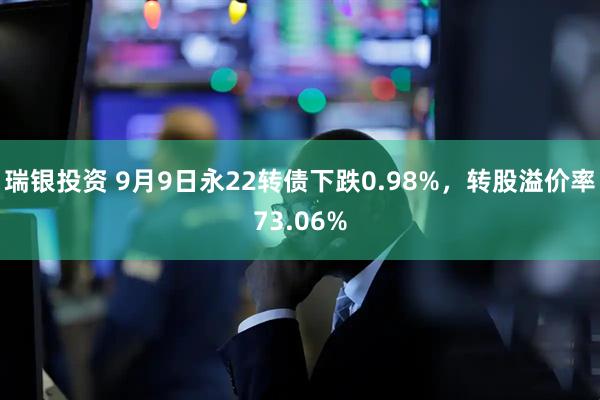 瑞银投资 9月9日永22转债下跌0.98%，转股溢价率73.06%