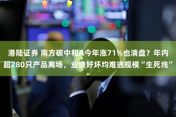 港陆证券 南方碳中和A今年涨71%也清盘？年内超280只产品离场，业绩好坏均难逃规模“生死线”